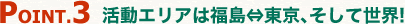 point3.活動エリアは福島⇔東京、そして世界!