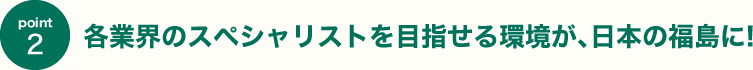 各業界のスペシャリストを目指せる環境が､日本の福島に!