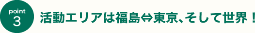活動エリアは福島⇔東京､そして世界！