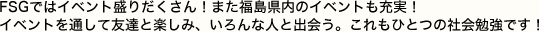 FSGではイベント盛りだくさん！また福島県内のイベントも充実！　イベントを通して友達と楽しみ、いろんな人と出会う。これもひとつの社会勉強です！